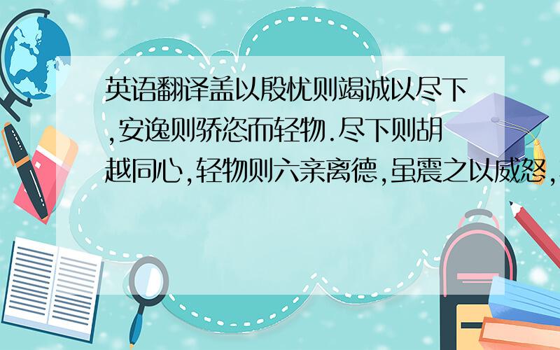 英语翻译盖以殷忧则竭诚以尽下,安逸则骄恣而轻物.尽下则胡越同心,轻物则六亲离德,虽震之以威怒,亦皆貌从而心不服故也.人主