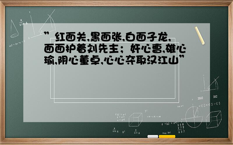 ”红面关,黑面张,白面子龙,面面护着刘先主；奸心曹,雄心瑜,阴心董卓,心心夺取汉江山”