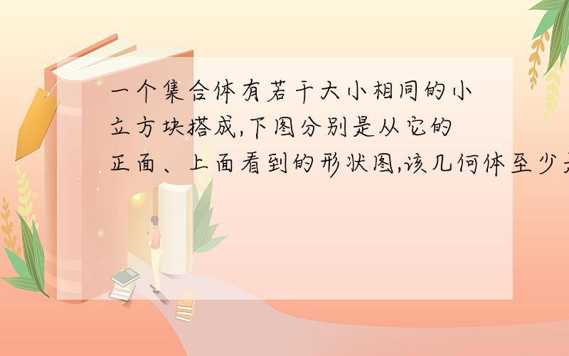 一个集合体有若干大小相同的小立方块搭成,下图分别是从它的正面、上面看到的形状图,该几何体至少是用多