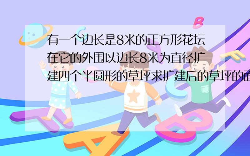 有一个边长是8米的正方形花坛在它的外围以边长8米为直径扩建四个半圆形的草坪求扩建后的草坪的面积是多少