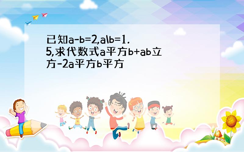 已知a-b=2,a\b=1.5,求代数式a平方b+ab立方-2a平方b平方