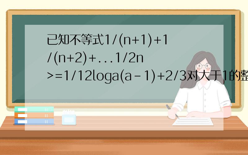 已知不等式1/(n+1)+1/(n+2)+...1/2n>=1/12loga(a-1)+2/3对大于1的整数n恒成立,求