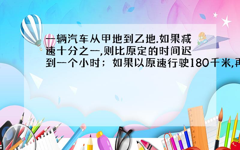 一辆汽车从甲地到乙地.如果减速十分之一,则比原定的时间迟到一个小时；如果以原速行驶180千米,再提速五分之一,则可比原定