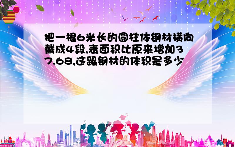 把一根6米长的圆柱体钢材横向截成4段,表面积比原来增加37.68,这跟钢材的体积是多少