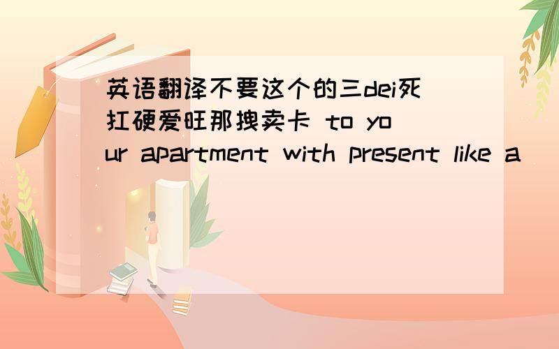 英语翻译不要这个的三dei死扛硬爱旺那拽卖卡 to your apartment with present like a