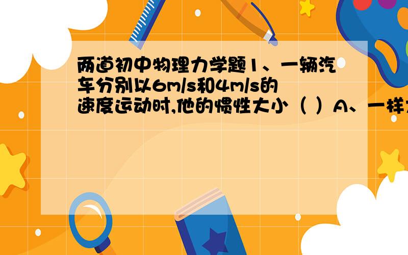 两道初中物理力学题1、一辆汽车分别以6m/s和4m/s的速度运动时,他的惯性大小（ ）A、一样大 B、4m/s大 C、6