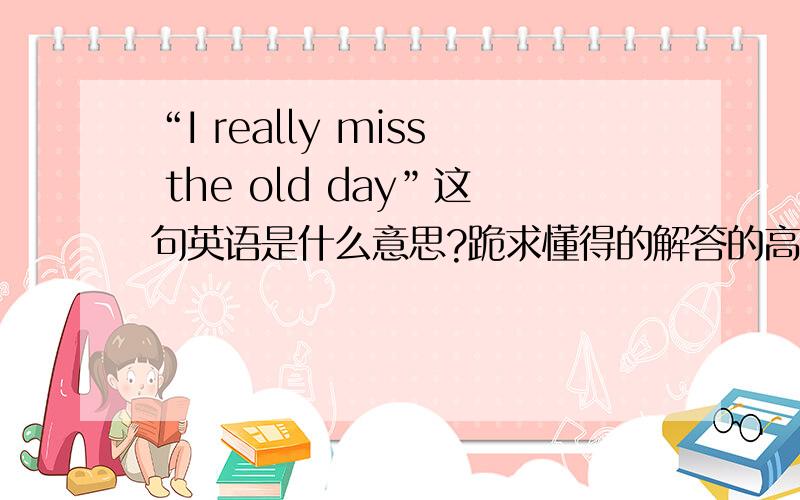 “I really miss the old day”这句英语是什么意思?跪求懂得的解答的高手…