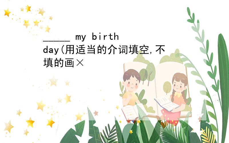 _____ my birthday(用适当的介词填空,不填的画×