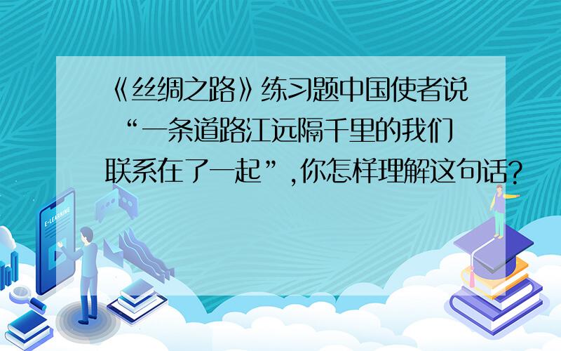 《丝绸之路》练习题中国使者说 “一条道路江远隔千里的我们联系在了一起”,你怎样理解这句话?