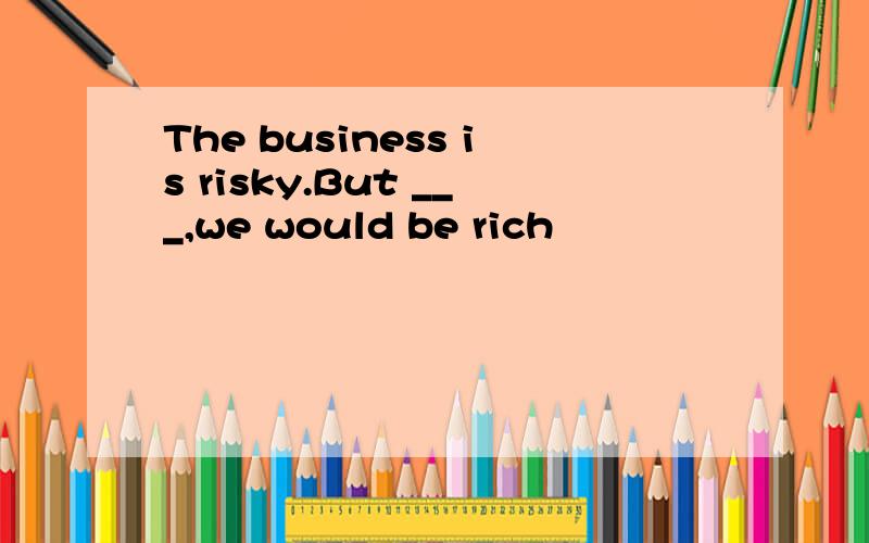 The business is risky.But ___,we would be rich