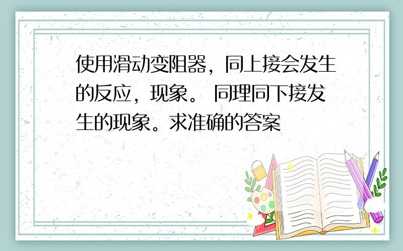 使用滑动变阻器，同上接会发生的反应，现象。 同理同下接发生的现象。求准确的答案