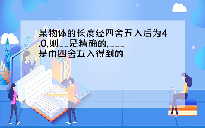 某物体的长度经四舍五入后为4.0,则__是精确的,___是由四舍五入得到的