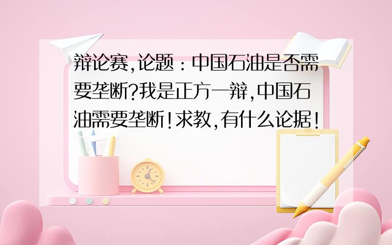 辩论赛,论题：中国石油是否需要垄断?我是正方一辩,中国石油需要垄断!求教,有什么论据!