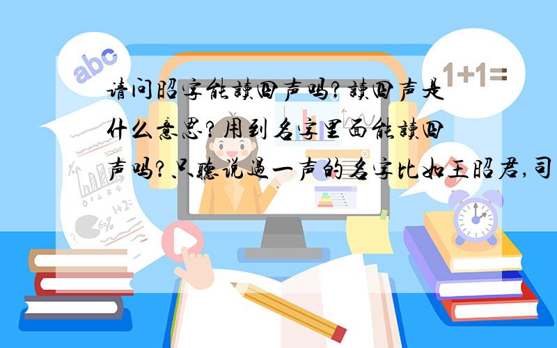 请问昭字能读四声吗?读四声是什么意思?用到名字里面能读四声吗?只听说过一声的名字比如王昭君,司马昭.没听过四声的.能不能