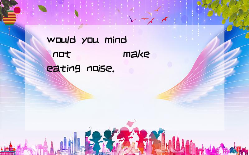 would you mind not ___(make)eating noise.