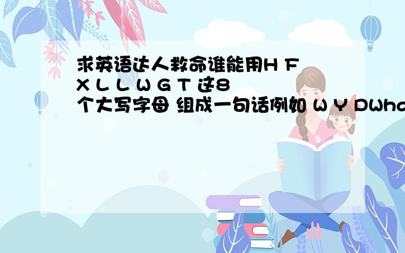 求英语达人救命谁能用H F X L L W G T 这8个大写字母 组成一句话例如 W Y DWhat are You