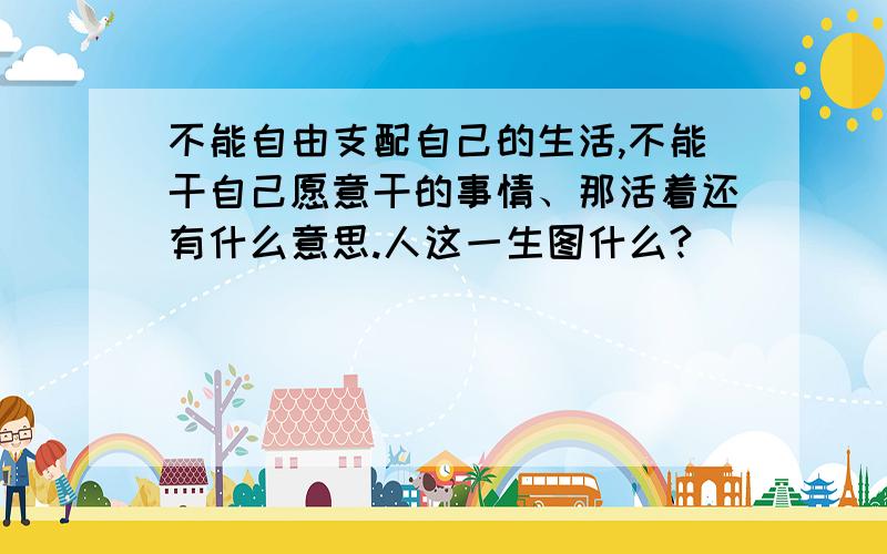 不能自由支配自己的生活,不能干自己愿意干的事情、那活着还有什么意思.人这一生图什么?