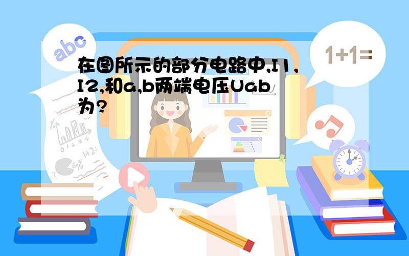 在图所示的部分电路中,I1,I2,和a,b两端电压Uab为?