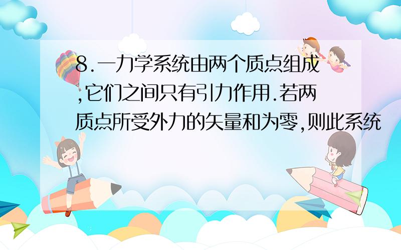 8.一力学系统由两个质点组成,它们之间只有引力作用.若两质点所受外力的矢量和为零,则此系统