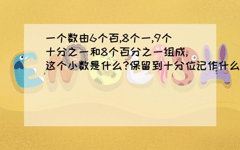 一个数由6个百,8个一,9个十分之一和8个百分之一组成,这个小数是什么?保留到十分位记作什么?