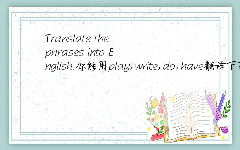 Translate the phrases into English.你能用play,write,do,have翻译下列