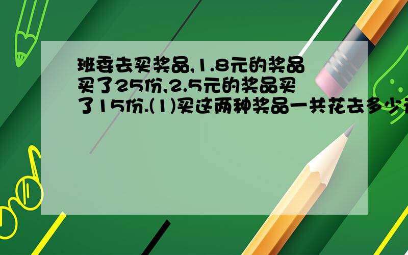 班委去买奖品,1.8元的奖品买了25份,2.5元的奖品买了15份.(1)买这两种奖品一共花去多少元?