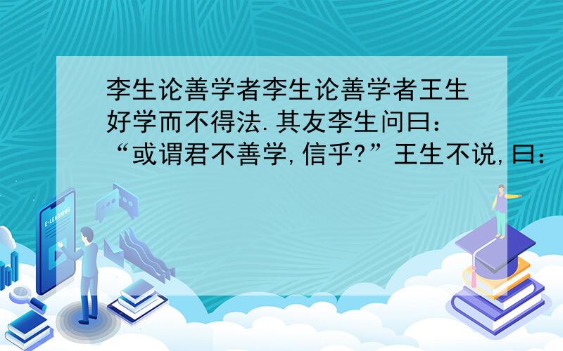 李生论善学者李生论善学者王生好学而不得法.其友李生问曰：“或谓君不善学,信乎?”王生不说,曰：“凡师所言,吾悉能志之,是