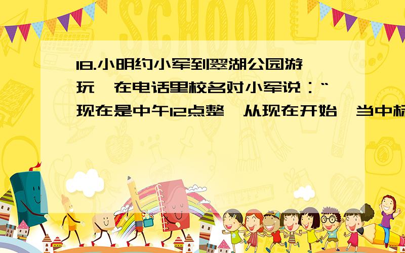 18.小明约小军到翠湖公园游玩,在电话里校名对小军说：“现在是中午12点整,从现在开始,当中标的时针和分