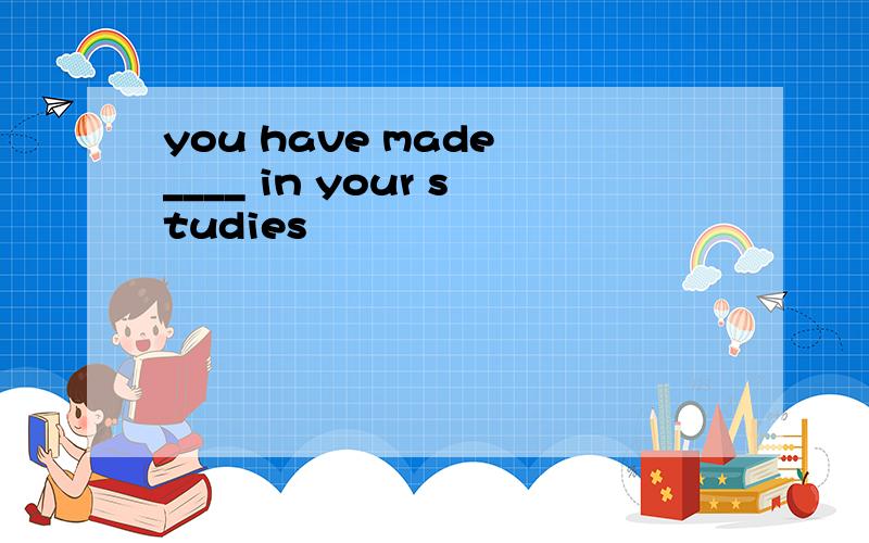 you have made ____ in your studies