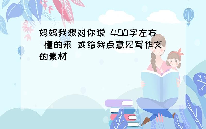 妈妈我想对你说 400字左右 懂的来 或给我点意见写作文的素材