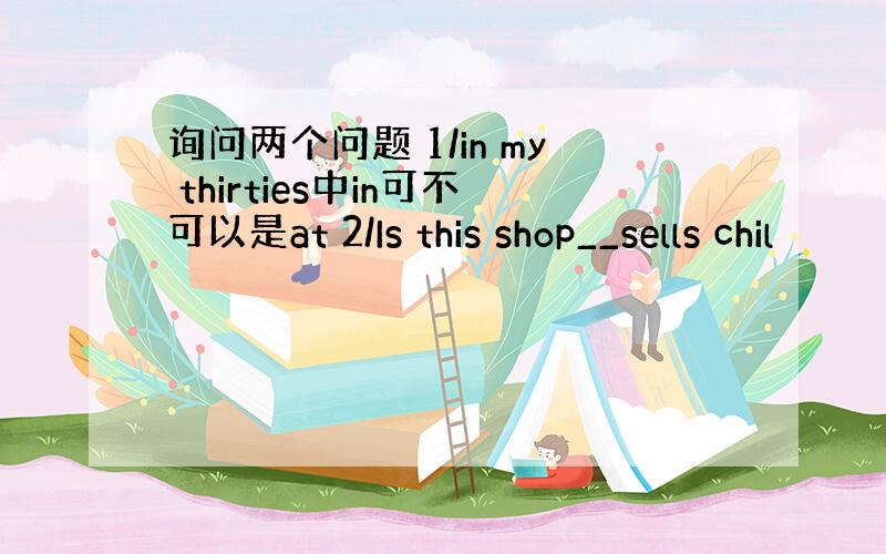 询问两个问题 1/in my thirties中in可不可以是at 2/Is this shop__sells chil