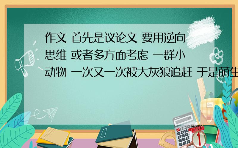 作文 首先是议论文 要用逆向思维 或者多方面考虑 一群小动物 一次又一次被大灰狼追赶 于是萌生学习游