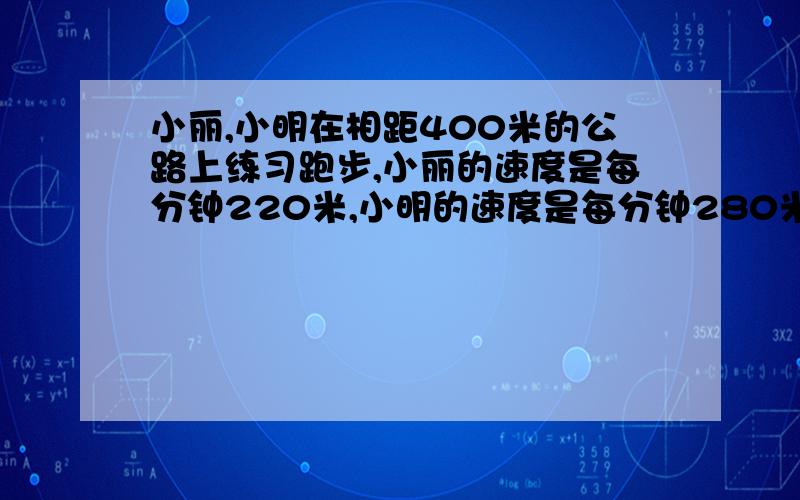 小丽,小明在相距400米的公路上练习跑步,小丽的速度是每分钟220米,小明的速度是每分钟280米,两人同时相向而跑几分钟