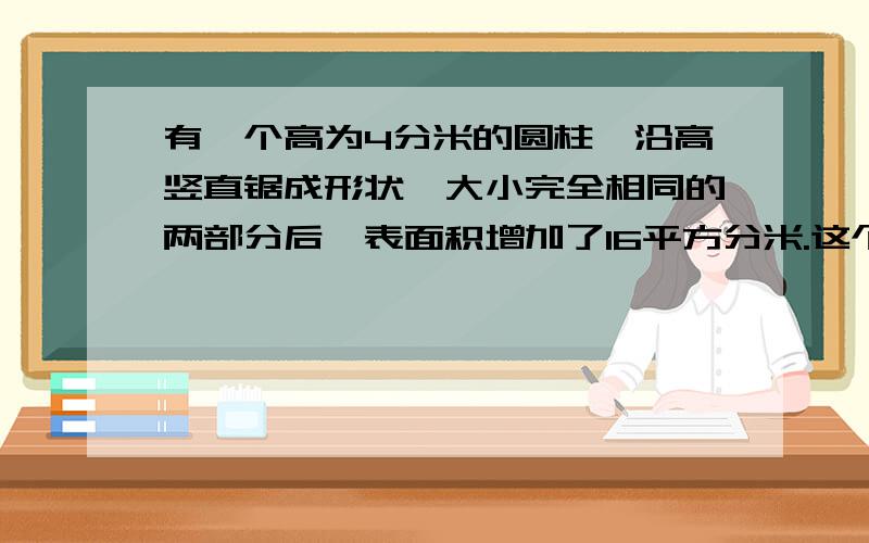 有一个高为4分米的圆柱,沿高竖直锯成形状、大小完全相同的两部分后,表面积增加了16平方分米.这个圆柱的体积是多少立方厘米