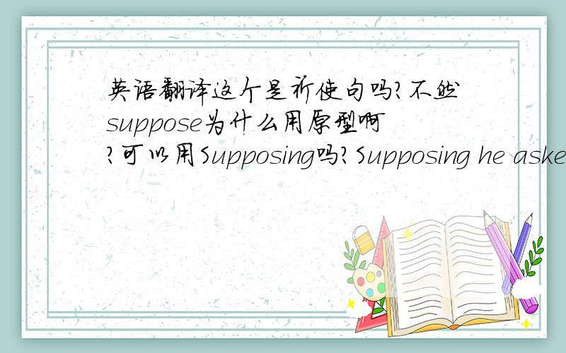 英语翻译这个是祈使句吗?不然suppose为什么用原型啊?可以用Supposing吗?Supposing he aske