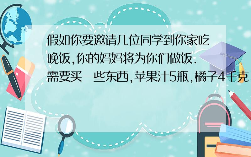 假如你要邀请几位同学到你家吃晚饭,你的妈妈将为你们做饭.需要买一些东西,苹果汁5瓶,橘子4千克.盐1包.鸡肉2千克.蔬菜