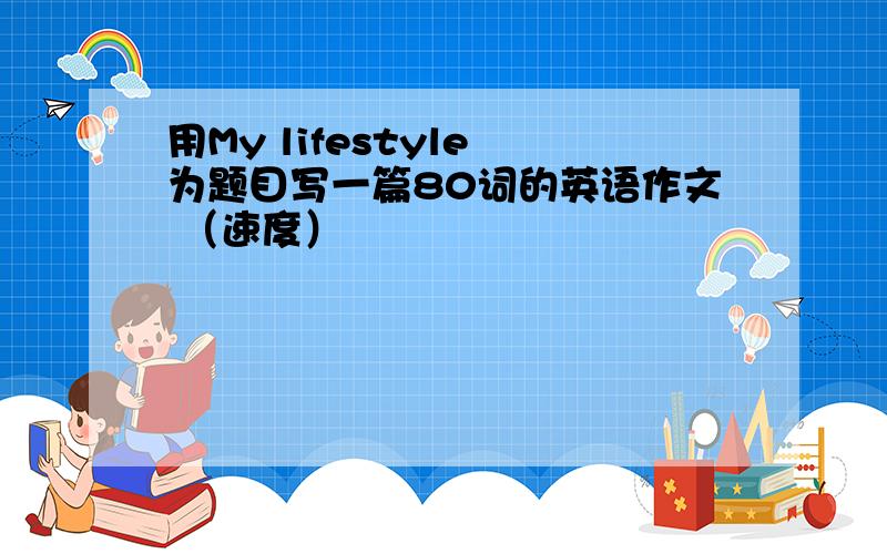 用My lifestyle 为题目写一篇80词的英语作文 （速度）