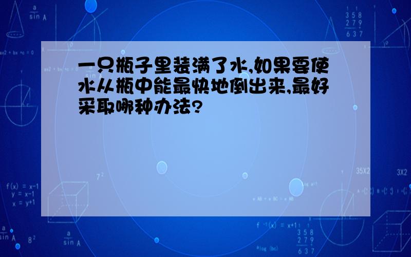 一只瓶子里装满了水,如果要使水从瓶中能最快地倒出来,最好采取哪种办法?