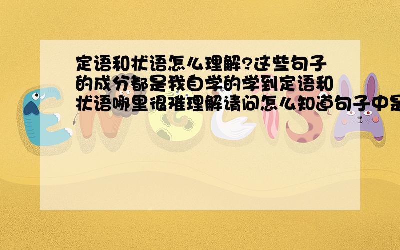 定语和状语怎么理解?这些句子的成分都是我自学的学到定语和状语哪里很难理解请问怎么知道句子中是定语还是状语啊?