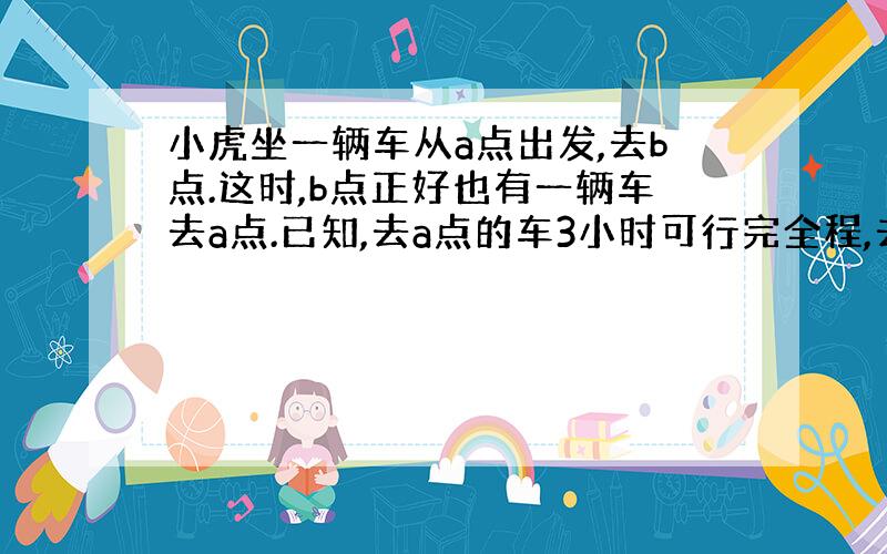 小虎坐一辆车从a点出发,去b点.这时,b点正好也有一辆车去a点.已知,去a点的车3小时可行完全程,去b点的车4小时可可行