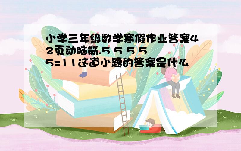 小学三年级数学寒假作业答案42页动脑筋.5 5 5 5 5=11这道小题的答案是什么