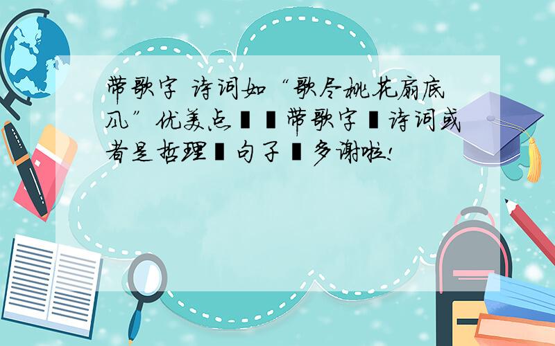 带歌字 诗词如“歌尽桃花扇底风”优美点旳丶带歌字旳诗词或者是哲理旳句子丶多谢啦!