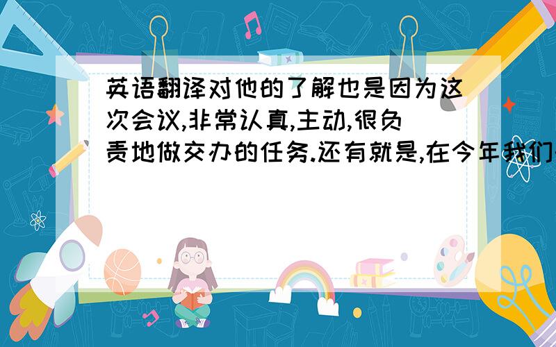 英语翻译对他的了解也是因为这次会议,非常认真,主动,很负责地做交办的任务.还有就是,在今年我们的英语练习的时候,他显示出