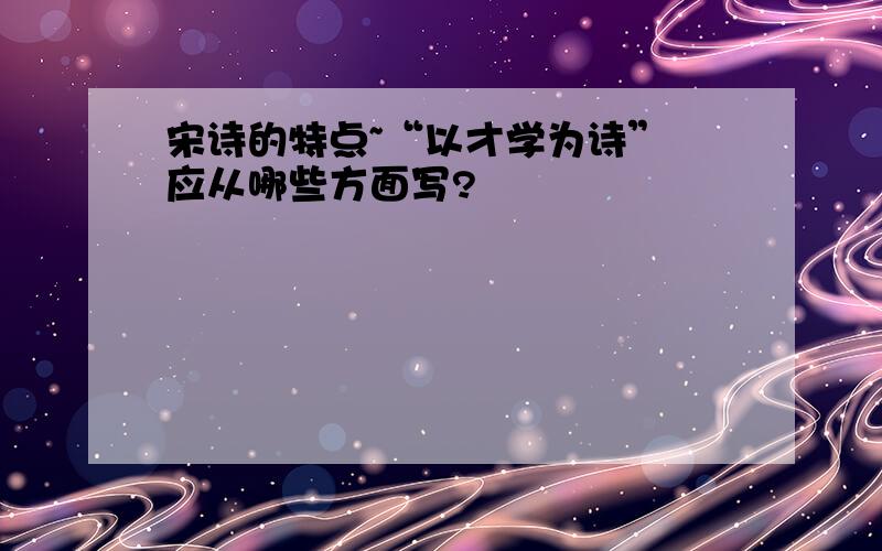 宋诗的特点~“以才学为诗” 应从哪些方面写?