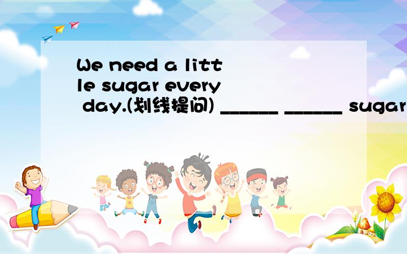 We need a little sugar every day.(划线提问) ______ ______ sugar