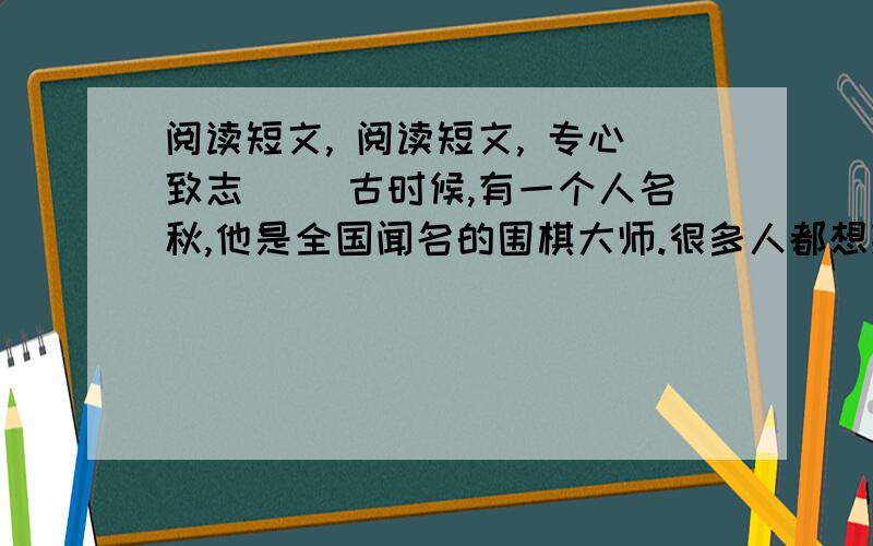 阅读短文, 阅读短文, 专心致志 　　古时候,有一个人名秋,他是全国闻名的围棋大师.很多人都想拜他为师,秋收了两个学生,