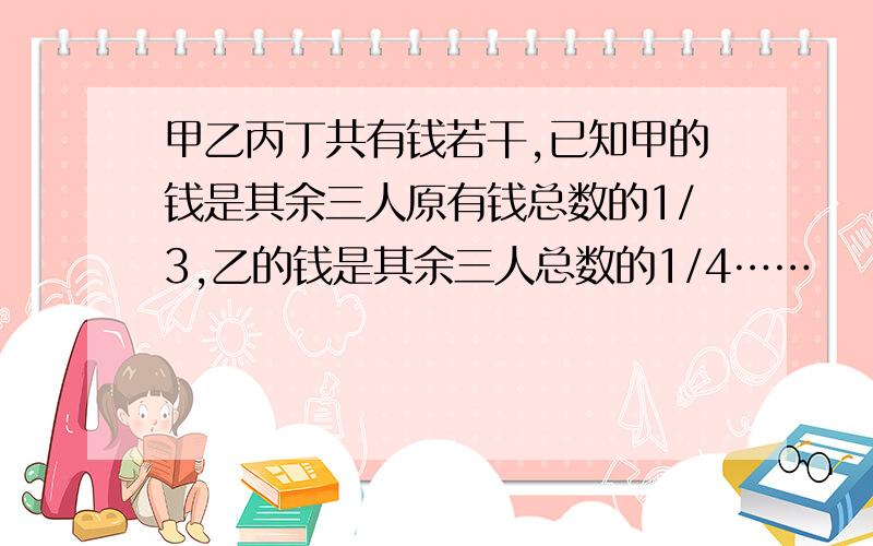 甲乙丙丁共有钱若干,已知甲的钱是其余三人原有钱总数的1/3,乙的钱是其余三人总数的1/4……