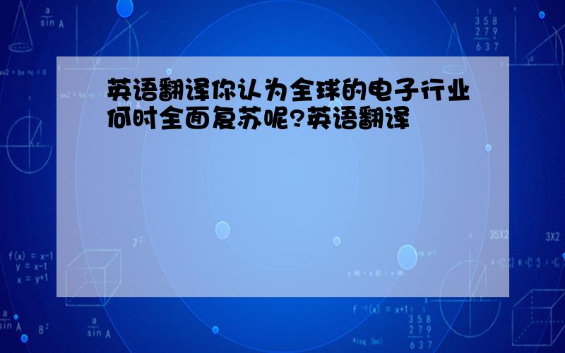 英语翻译你认为全球的电子行业何时全面复苏呢?英语翻译