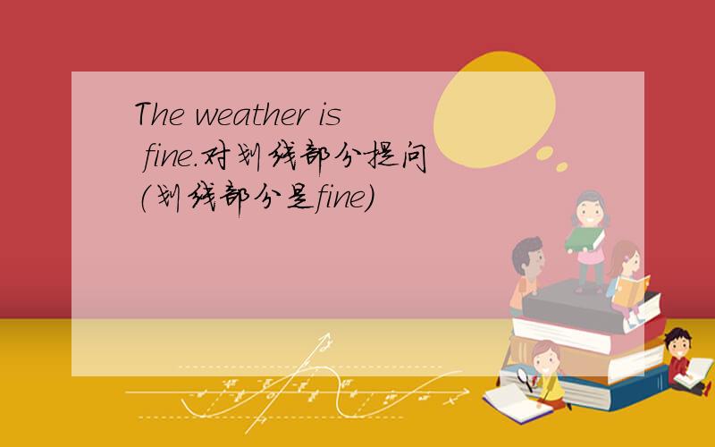 The weather is fine.对划线部分提问 （划线部分是fine）