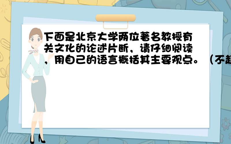 下面是北京大学两位著名教授有关文化的论述片断，请仔细阅读，用自己的语言概括其主要观点。（不超过25个字） &n